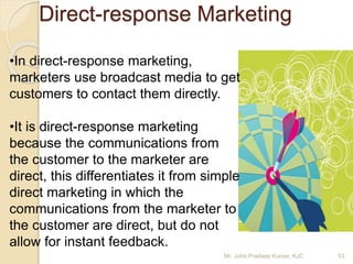 Direct-response Marketing
•In direct-response marketing,
marketers use broadcast media to get
customers to contact them directly.
•It is direct-response marketing
because the communications from
the customer to the marketer are
direct, this differentiates it from simple
direct marketing in which the
communications from the marketer to
the customer are direct, but do not
allow for instant feedback.
Mr. John Pradeep Kumar, KJC 53
 