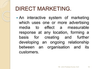 DIRECT MARKETING.
 An interactive system of marketing
which uses one or more advertising
media to effect a measurable
response at any location, forming a
basis for creating and further
developing an ongoing relationship
between an organisation and its
customers.
Mr. John Pradeep Kumar, KJC 55
 