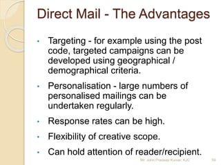 Direct Mail - The Advantages
• Targeting - for example using the post
code, targeted campaigns can be
developed using geographical /
demographical criteria.
• Personalisation - large numbers of
personalised mailings can be
undertaken regularly.
• Response rates can be high.
• Flexibility of creative scope.
• Can hold attention of reader/recipient.
Mr. John Pradeep Kumar, KJC 59
 