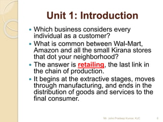 Unit 1: Introduction
 Which business considers every
individual as a customer?
 What is common between Wal-Mart,
Amazon and all the small Kirana stores
that dot your neighborhood?
 The answer is retailing, the last link in
the chain of production.
 It begins at the extractive stages, moves
through manufacturing, and ends in the
distribution of goods and services to the
final consumer.
6Mr. John Pradeep Kumar, KJC
 