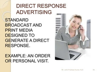 DIRECT RESPONSE
ADVERTISING
STANDARD
BROADCAST AND
PRINT MEDIA
DESIGNED TO
GENERATE A DIRECT
RESPONSE.
EXAMPLE: AN ORDER
OR PERSONAL VISIT.
Mr. John Pradeep Kumar, KJC 60
 