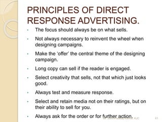 PRINCIPLES OF DIRECT
RESPONSE ADVERTISING.
• The focus should always be on what sells.
• Not always necessary to reinvent the wheel when
designing campaigns.
• Make the ‘offer’ the central theme of the designing
campaign.
• Long copy can sell if the reader is engaged.
• Select creativity that sells, not that which just looks
good.
• Always test and measure response.
• Select and retain media not on their ratings, but on
their ability to sell for you.
• Always ask for the order or for further action.Mr. John Pradeep Kumar, KJC 61
 