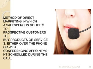 METHOD OF DIRECT
MARKETING IN WHICH
A SALESPERSON SOLICITS
TO
PROSPECTIVE CUSTOMERS
TO
BUY PRODUCTS OR SERVICE
S, EITHER OVER THE PHONE
OR WEB
CONFERENCING APPOINTME
NT SCHEDULED DURING THE
CALL.
Mr. John Pradeep Kumar, KJC 63
 