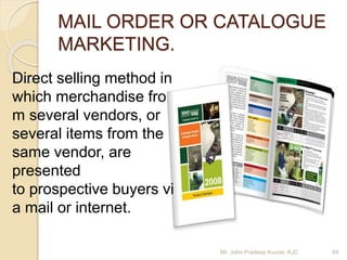 MAIL ORDER OR CATALOGUE
MARKETING.
Direct selling method in
which merchandise fro
m several vendors, or
several items from the
same vendor, are
presented
to prospective buyers vi
a mail or internet.
Mr. John Pradeep Kumar, KJC 64
 