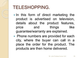 TELESHOPPING.
 In this form of direct marketing the
product is advertised on television,
details about the product features,
price and things like
guarantee/warranty are explained.
 Phone numbers are provided for each
city, where the buyer can call in a
place the order for the product. The
products are then home delivered.
Mr. John Pradeep Kumar, KJC 65
 