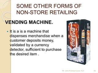 SOME OTHER FORMS OF
NON-STORE RETAILING
 It is a is a machine that
dispenses merchandise when a
customer deposits money,
validated by a currency
detector, sufficient to purchase
the desired item .
VENDING MACHINE.
Mr. John Pradeep Kumar, KJC 69
 