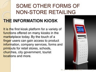 SOME OTHER FORMS OF
NON-STORE RETAILING
THE INFORMATION KIOSK
It is the first kiosk platform for a variety of
functions offered on many kiosks in the
marketplace today. By the touch of a
finger users can gain access to product
information, company services, forms and
printouts for retail stores, schools,
churches, city government, tourist
locations and more.
Mr. John Pradeep Kumar, KJC 70
 