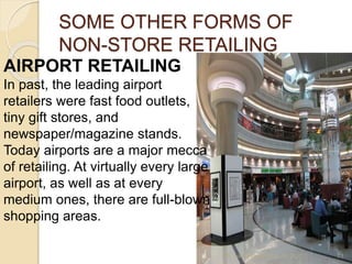 SOME OTHER FORMS OF
NON-STORE RETAILING
AIRPORT RETAILING
In past, the leading airport
retailers were fast food outlets,
tiny gift stores, and
newspaper/magazine stands.
Today airports are a major mecca
of retailing. At virtually every large
airport, as well as at every
medium ones, there are full-blown
shopping areas.
Mr. John Pradeep Kumar, KJC 71
 