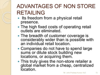 ADVANTAGES OF NON STORE
RETAILING
 Its freedom from a physical retail
presence.
 The high fixed costs of operating retail
outlets are eliminated.
 The breadth of customer coverage is
considerably wider than is possible with
an individual retail location.
 Companies do not have to spend large
sums or dilute stock building new
locations, or acquiring them.
 This truly gives the non-store retailer a
global market from a cheap, centralized
location.
Mr. John Pradeep Kumar, KJC 72
 