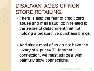 DISADVANTAGES OF NON
STORE RETAILING.
 There is also the fear of credit card
abuse and mail fraud, both related to
the sense of detachment that not
holding a prospective purchase brings.
 And since most of us do not have the
luxury of a pricey T1 Internet
connection, we must still deal with
painfully slow connections.
Mr. John Pradeep Kumar, KJC 73
 