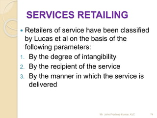 SERVICES RETAILING
 Retailers of service have been classified
by Lucas et al on the basis of the
following parameters:
1. By the degree of intangibility
2. By the recipient of the service
3. By the manner in which the service is
delivered
74Mr. John Pradeep Kumar, KJC
 