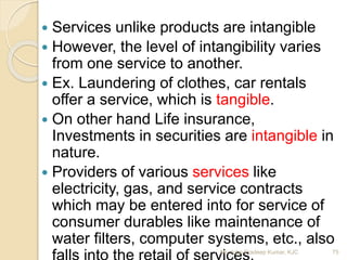  Services unlike products are intangible
 However, the level of intangibility varies
from one service to another.
 Ex. Laundering of clothes, car rentals
offer a service, which is tangible.
 On other hand Life insurance,
Investments in securities are intangible in
nature.
 Providers of various services like
electricity, gas, and service contracts
which may be entered into for service of
consumer durables like maintenance of
water filters, computer systems, etc., also
75Mr. John Pradeep Kumar, KJC
 