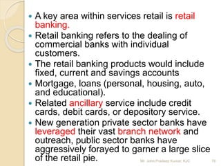  A key area within services retail is retail
banking.
 Retail banking refers to the dealing of
commercial banks with individual
customers.
 The retail banking products would include
fixed, current and savings accounts
 Mortgage, loans (personal, housing, auto,
and educational).
 Related ancillary service include credit
cards, debit cards, or depository service.
 New generation private sector banks have
leveraged their vast branch network and
outreach, public sector banks have
aggressively forayed to garner a large slice
of the retail pie. 76Mr. John Pradeep Kumar, KJC
 