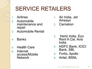 SERVICE RETAILERS
1. Airlines
2. Automobile
maintenance and
repair
3. Automobile Rental
4. Banks
5. Health Care
6. Internet
access/Mobile
Network
1. Air India, Jet
Airways
2. Carnation
3. Hertz India, Eco
Rent A Car, Avis
India
4. HDFC Bank, ICICI
Bank, SBI,
5. Fortis, Apollo
6. Airtel, BSNL
77Mr. John Pradeep Kumar, KJC
 