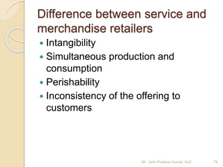 Difference between service and
merchandise retailers
 Intangibility
 Simultaneous production and
consumption
 Perishability
 Inconsistency of the offering to
customers
78Mr. John Pradeep Kumar, KJC
 