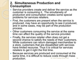 2. Simultaneous Production and
Consumption
 Service providers create and deliver the service as the
customer is consuming it. The simultaneity of
production and consumption creates some special
problems for services retailers.
 First, the customers are present when the service is
produced, may have an opportunity to see it produced,
and in some cases, may be part of the production
process.
 Other customers consuming the service at the same
time can affect the quality of the service provided.
 Finally, the services retailer often does not get a
second chance to satisfy the needs of their customers.
While customers can return damaged merchandise to
a store, customers that are dissatisfied with services
have limited recourse. Thus it is critical for services
retailers to get it right the first time.
 Because services are produced and consumed at the
same time, it is difficult to reduce costs through mass
production. 80Mr. John Pradeep Kumar, KJC
 