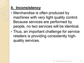 4. Inconsistency
 Merchandise is often produced by
machines with very tight quality control.
Because services are performed by
people, no two services will be identical.
 Thus, an important challenge for service
retailers is providing consistently high-
quality services.
82Mr. John Pradeep Kumar, KJC
 
