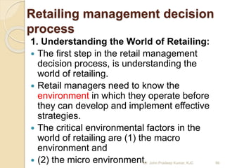 Retailing management decision
process
1. Understanding the World of Retailing:
 The first step in the retail management
decision process, is understanding the
world of retailing.
 Retail managers need to know the
environment in which they operate before
they can develop and implement effective
strategies.
 The critical environmental factors in the
world of retailing are (1) the macro
environment and
 (2) the micro environment. 86Mr. John Pradeep Kumar, KJC
 