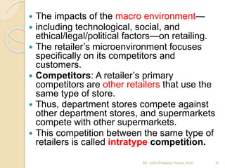  The impacts of the macro environment—
 including technological, social, and
ethical/legal/political factors—on retailing.
 The retailer’s microenvironment focuses
specifically on its competitors and
customers.
 Competitors: A retailer’s primary
competitors are other retailers that use the
same type of store.
 Thus, department stores compete against
other department stores, and supermarkets
compete with other supermarkets.
 This competition between the same type of
retailers is called intratype competition.
87Mr. John Pradeep Kumar, KJC
 