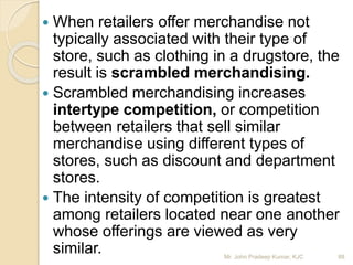  When retailers offer merchandise not
typically associated with their type of
store, such as clothing in a drugstore, the
result is scrambled merchandising.
 Scrambled merchandising increases
intertype competition, or competition
between retailers that sell similar
merchandise using different types of
stores, such as discount and department
stores.
 The intensity of competition is greatest
among retailers located near one another
whose offerings are viewed as very
similar. 88Mr. John Pradeep Kumar, KJC
 