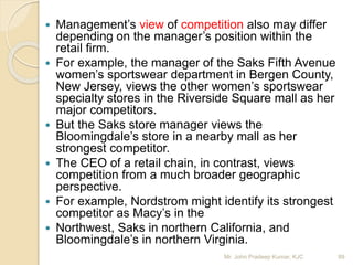  Management’s view of competition also may differ
depending on the manager’s position within the
retail firm.
 For example, the manager of the Saks Fifth Avenue
women’s sportswear department in Bergen County,
New Jersey, views the other women’s sportswear
specialty stores in the Riverside Square mall as her
major competitors.
 But the Saks store manager views the
Bloomingdale’s store in a nearby mall as her
strongest competitor.
 The CEO of a retail chain, in contrast, views
competition from a much broader geographic
perspective.
 For example, Nordstrom might identify its strongest
competitor as Macy’s in the
 Northwest, Saks in northern California, and
Bloomingdale’s in northern Virginia.
89Mr. John Pradeep Kumar, KJC
 