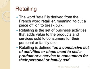 Retailing
 The word ‘retail’ is derived from the
French word retaillier, meaning ‘to cut a
piece off’ or ‘to break bulk’.
 Retailing is the set of business activities
that adds value to the products and
services sold to consumers for their
personal or family use.
 Retailing is defined “as a conclusive set
of activities or steps used to sell a
product or a service to consumers for
their personal or family use”.
9Mr. John Pradeep Kumar, KJC
 