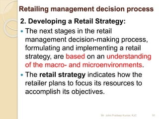 Retailing management decision process
2. Developing a Retail Strategy:
 The next stages in the retail
management decision-making process,
formulating and implementing a retail
strategy, are based on an understanding
of the macro- and microenvironments.
 The retail strategy indicates how the
retailer plans to focus its resources to
accomplish its objectives.
91Mr. John Pradeep Kumar, KJC
 