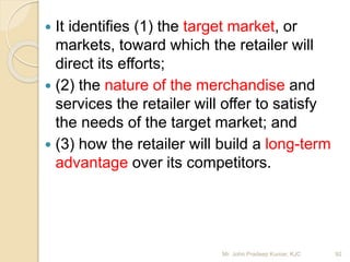  It identifies (1) the target market, or
markets, toward which the retailer will
direct its efforts;
 (2) the nature of the merchandise and
services the retailer will offer to satisfy
the needs of the target market; and
 (3) how the retailer will build a long-term
advantage over its competitors.
92Mr. John Pradeep Kumar, KJC
 