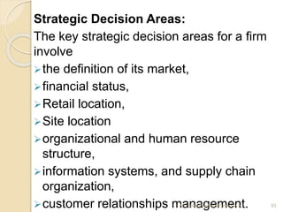 Strategic Decision Areas:
The key strategic decision areas for a firm
involve
the definition of its market,
financial status,
Retail location,
Site location
organizational and human resource
structure,
information systems, and supply chain
organization,
customer relationships management. 93Mr. John Pradeep Kumar, KJC
 