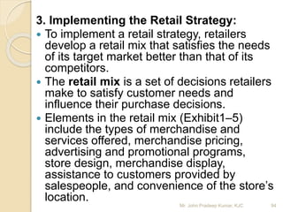 3. Implementing the Retail Strategy:
 To implement a retail strategy, retailers
develop a retail mix that satisfies the needs
of its target market better than that of its
competitors.
 The retail mix is a set of decisions retailers
make to satisfy customer needs and
influence their purchase decisions.
 Elements in the retail mix (Exhibit1–5)
include the types of merchandise and
services offered, merchandise pricing,
advertising and promotional programs,
store design, merchandise display,
assistance to customers provided by
salespeople, and convenience of the store’s
location.
94Mr. John Pradeep Kumar, KJC
 