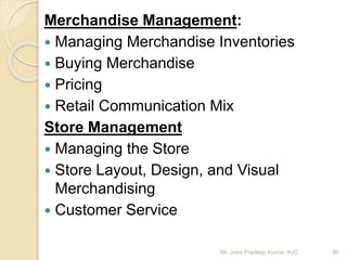 Merchandise Management:
 Managing Merchandise Inventories
 Buying Merchandise
 Pricing
 Retail Communication Mix
Store Management
 Managing the Store
 Store Layout, Design, and Visual
Merchandising
 Customer Service
96Mr. John Pradeep Kumar, KJC
 