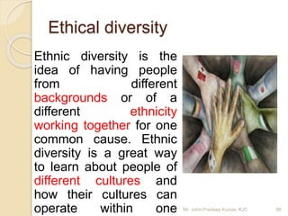 Ethnic diversity is the
idea of having people
from different
backgrounds or of a
different ethnicity
working together for one
common cause. Ethnic
diversity is a great way
to learn about people of
different cultures and
how their cultures can
operate within one
Ethical diversity
Mr. John Pradeep Kumar, KJC 98
 