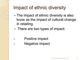  The impact of ethnic diversity is also
know as the impact of cultural change
in retailing.
 There are two types of impact:
 Positive impact
 Negative impact
Impact of ethnic diversity
Mr. John Pradeep Kumar, KJC 99
 