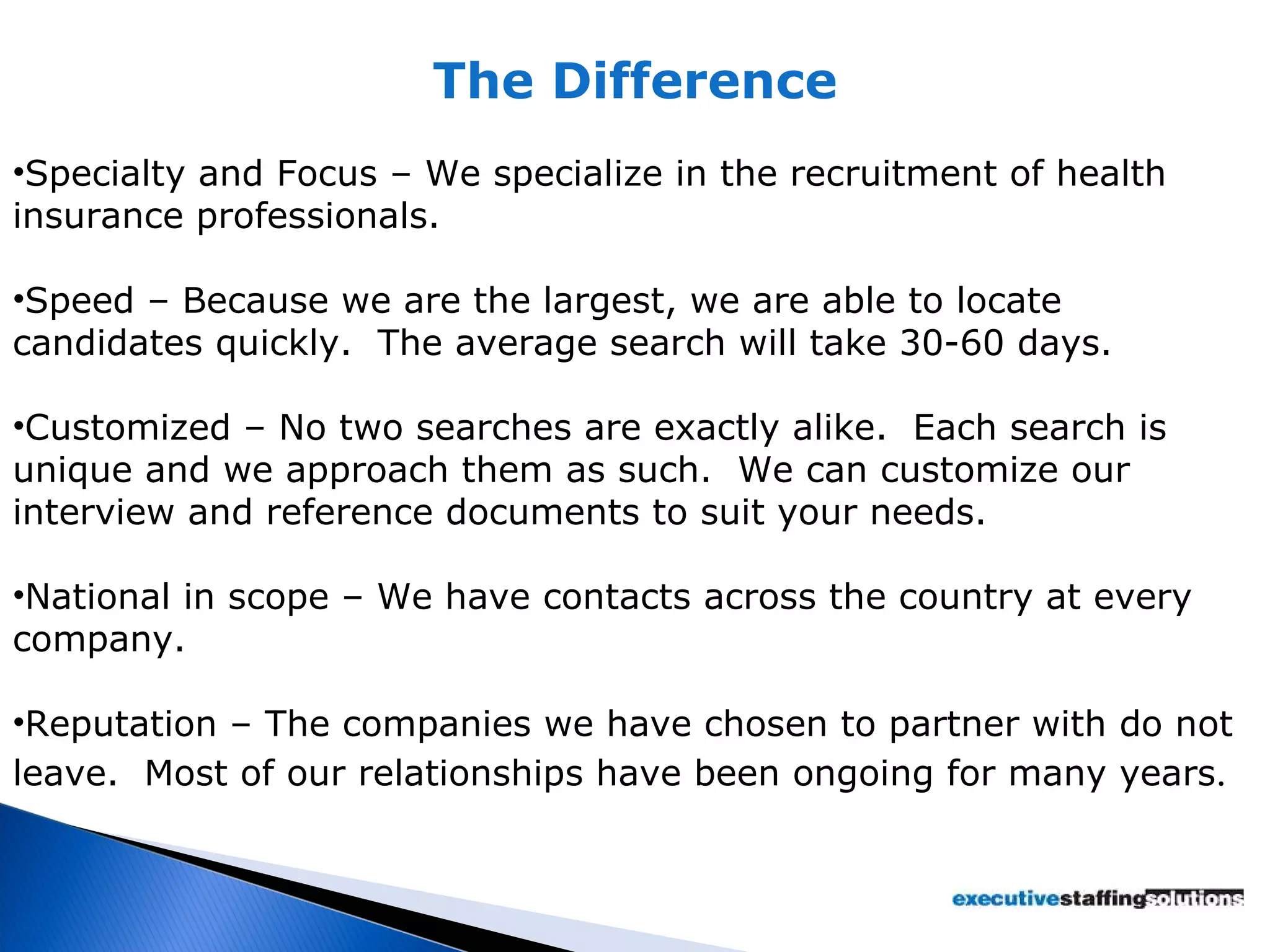 The Difference Specialty and Focus – We specialize in the recruitment of health insurance professionals. Speed – Because we are the largest, we are able to locate candidates quickly.  The average search will take 30-60 days. Customized – No two searches are exactly alike.  Each search is unique and we approach them as such.  We can customize our interview and reference documents to suit your needs. National in scope – We have contacts across the country at every company. Reputation – The companies we have chosen to partner with do not leave.  Most of our relationships have been ongoing for many years . 