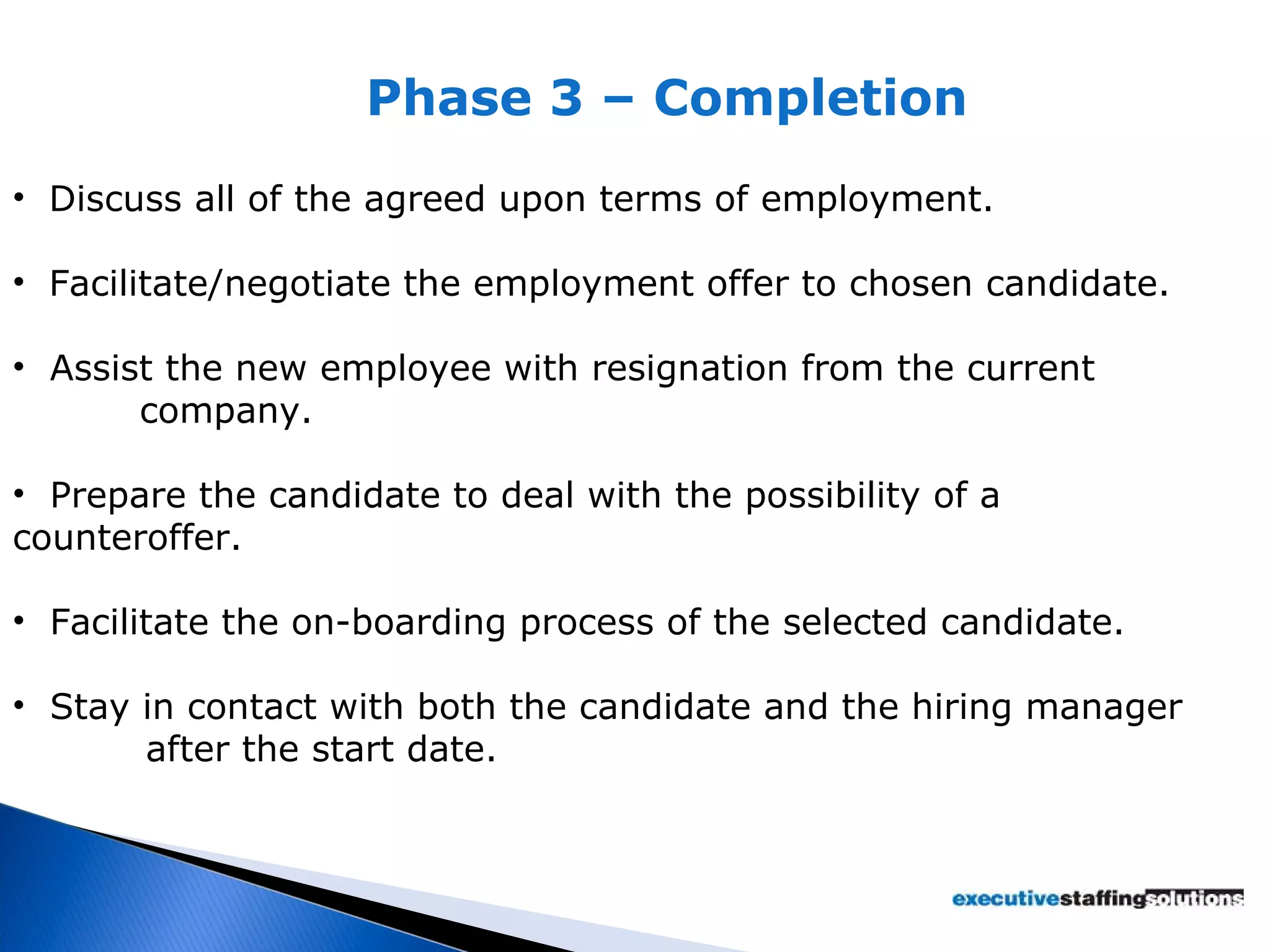 Phase 3 – Completion Discuss all of the agreed upon terms of employment. Facilitate/negotiate the employment offer to chosen candidate. Assist the new employee with resignation from the current  company. Prepare the candidate to deal with the possibility of a  counteroffer. Facilitate the on-boarding process of the selected candidate. Stay in contact with both the candidate and the hiring manager    after the start date. 