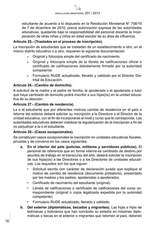 16
resolución ministerial 001 / 2013
estudiante de acuerdo a lo dispuesto en la Resolución Ministerial N° 756/10
de 7 de diciembre de 2010, previa autorización expresa de las autoridades
educativas, quedando bajo la responsabilidad del personal docente la incor-
poración de otras niñas y niños en edad escolar de su área de influencia.
Artículo 25.- (Traslados en el proceso de inscripción).
La inscripción de estudiantes que se trasladan de un establecimiento a otro, en el
mismo distrito educativo o a otro, requieren la siguiente documentación:
•	 Original y fotocopia simple del certificado de nacimiento.
•	 Original y fotocopia simple de la libreta de calificaciones oficial o
certificado de calificaciones debidamente firmado por la autoridad
competente.
•	 Formulario RUDE actualizado, llenado y validado por el Director Dis-
trital de Educación.
Artículo 26.- (Cambio de domicilio).
A solicitud de la madre y el padre de familia, la apoderada o el apoderado o tutor
que haya cambiado de domicilio podrá inscribir a sus hijas(os) en la unidad educa-
tiva de su elección.
Artículo 27.- (Cambio de residencia).
La o el estudiante que por diferentes motivos cambie de residencia en el país o
retorne del exterior deberá solicitar su inscripción a la Directora o el Director de la
unidad educativa, con el fin de incorporarse al nivel y curso que le corresponda. Las
autoridades educativas deberán viabilizar la regularización de la inscripción a fin de
no perjudicar a la o el estudiante.
Artículo 28.- (Casos excepcionales).
Se constituyen casos excepcionales la inscripción en unidades educativas fiscales,
privadas y de convenio en los casos siguientes:
a.	 En el interior del país (policías, militares y servidores públicos). El
personal de referencia que en forma interna es cambiado de destino por
asuntos de trabajo en el transcurso del año, deberá solicitar la inscripción
de sus hijas(os) a las Directoras o a los Directores de unidades educati-
vas. Los requisitos son los que siguen:
•	 Solicitud escrita con carácter de declaración jurada que explique el
motivo de cambio de residencia (documento probatorio), presentado
por las madres y los padres, apoderadas o apoderados.
•	 Certificado de nacimiento del estudiante (original).
•	 Libreta de calificaciones o certificado de calificaciones del curso co-
rrespondiente (original o copia legalizada expedida por la autoridad
competente).
•	 Formulario RUDE actualizado, llenado y validado.
b.	 Del exterior (diplomáticos, becados y migrantes). Las hijas e hijos de
bolivianas y bolivianos que han concluido su estadía en misiones diplo-
máticas o becas en el exterior o migrantes que retornen al país, deberán
 