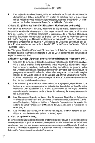 24
resolución ministerial 001 / 2013
II.	 Los viajes de estudio e investigación se realizarán en función de un proyecto
de trabajo que deberá articularse con el plan de estudios, bajo la supervisión
de las maestras y los maestros responsables, quienes presentarán un infor-
me de resultados finales a la Dirección de la Unidad Educativa.
Artículo 52.- (Olimpiada Científica Estudiantil Plurinacional de Bolivia).
Con el fin de fomentar el estudio, desarrollo de capacidades, potencialidades e
innovación en ciencia y tecnología a nivel departamental y nacional, el Viceminis-
terio de Ciencia y Tecnología coordinará la realización de la “Tercera Olimpiada
Científica Estudiantil Plurinacional de Bolivia” con el apoyo del Viceministerio de
Educación Regular y las Direcciones Departamentales de Educación, Direcciones
Distritales, Direcciones de Núcleo y Direcciones de Unidades Educativas del Es-
tado Plurinacional en el marco de la Ley N° 070 de la Educación “Avelino Siñani
- Elizardo Pérez”.
La “Olimpiada Científica Estudiantil Plurinacional de Bolivia” se desarrollará en cua-
tro fases durante los meses de febrero a julio de 2013, conforme a la convocatoria
específica de cada área.
Artículo 53.- (Juegos Deportivos Estudiantiles Plurinacionales “Presidente Evo”).
I.	 Con el fin de fomentar el deporte, desarrollar habilidades y destrezas, coadyu-
var a la salud integral, integración entre todas y todos los estudiantes, maes-
tras y maestros, madres y padres de familia y autoridades en general, todas
las unidades educativas fiscales, de convenio y privadas deberán adecuar su
programación de actividades deportivas al cronograma, convocatoria y regla-
mentos de la Cuarta Versión de los Juegos Deportivos Estudiantiles Plurina-
cionales “Presidente Evo”, evitando que se realicen actividades similares en
las mismas disciplinas deportivas.
II.	 Las maestras y los maestros deberán brindar apoyo pedagógico en los con-
tenidos y en las evaluaciones a los estudiantes deportistas de las diferentes
disciplinas que representen a su unidad educativa o a su municipio, debiendo
considerarse la tolerancia en la entrega de trabajos y la reprogramación de
las evaluaciones.
III.	 Las Direcciones Departamentales y las Direcciones Distritales de Educación
coordinarán acciones con los Gobiernos Departamentales, Gobiernos Autóno-
mos Municipales, Gobiernos Indígena Originario Campesinos a través del Mi-
nisterio de Salud y Deportes y el Ministerio de Educación para la realización de
estos juegos.
IV.	 Las unidades educativas, sin discriminación alguna, tendrán derecho de par-
ticipar en las diferentes disciplinas de estos juegos.
Artículo 54.- (Credenciales).
El Ministerio de Educación emitirá las credenciales respectivas a las delegaciones
que representen al país en eventos y competencias nacionales e internacionales
que tengan que ver con áreas o asignaturas curriculares en Educación Inicial en
Familia Comunitaria Escolarizada, Educación Primaria Comunitaria Vocacional y
Educación Secundaria Comunitaria Productiva.
 