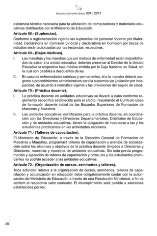 28
resolución ministerial 001 / 2013
asistencia técnica necesaria para la utilización de computadoras y materiales edu-
cativos distribuidos por el Ministerio de Educación.
Artículo 68.- (Suplencias).
Conforme a reglamentación vigente las suplencias del personal docente por Mater-
nidad, Declaratoria en Comisión Sindical y Declaratoria en Comisión por becas de
estudios serán autorizadas por las instancias respectivas.
Artículo 69.- (Bajas médicas).
I.	 Las maestras y los maestros que por motivos de enfermedad estén imposibilita-
dos de asistir a la unidad educativa, deberán presentar al Director de la Unidad
Educativa la respectiva baja médica emitida por la Caja Nacional de Salud, sin
la cual son pasibles a descuentos de ley.
II.	 En caso de enfermedades crónicas y permanentes, el o la maestra deberá aco-
gerse a procedimientos administrativos para la suplencia y/o jubilación por inca-
pacidad, de acuerdo a normativa vigente y las previsiones del seguro de salud.
Artículo 70.- (Práctica docente).
I.	 La práctica docente en unidades educativas se llevará a cabo conforme re-
glamento específico establecido para el efecto, respetando el Currículo Base
de formación docente inicial de las Escuelas Superiores de Formación de
Maestras y Maestros.
II.	 Las unidades educativas identificadas para la práctica docente, en coordina-
ción con las Directoras y Directores Departamentales, Distritales de Educa-
ción y de unidades educativas, tienen la obligación de incorporar a las y los
estudiantes practicantes en las actividades escolares.
Artículo 71.- (Talleres de capacitación).
El Ministerio de Educación, a través de la Dirección General de Formación de
Maestras y Maestros, programará talleres de capacitación y eventos de socializa-
ción sobre los alcances y objetivos de la práctica docente dirigidos a Directoras y
Directores, maestras y maestros de unidades educativas. Sin esta previa progra-
mación y ejecución de talleres de capacitación y otros, las y los estudiantes practi-
cantes no podrán acceder a las unidades educativas.
Artículo 72.- (Organización de cursos, seminarios y talleres).
Toda actividad relativa a la organización de cursos, seminarios, talleres de capa-
citación y actualización en educación debe obligatoriamente contar con la autori-
zación del Ministerio de Educación a través de una Resolución Ministerial, a fin de
conferir el respectivo valor curricular. El incumplimiento será pasible a sanciones
establecidas por ley.
 