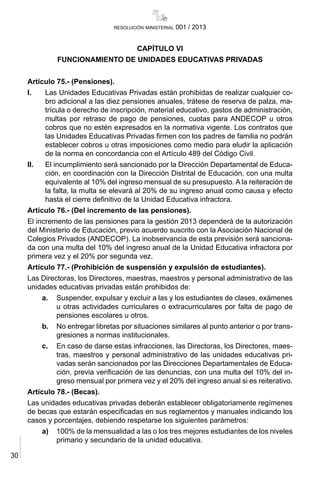 30
resolución ministerial 001 / 2013
CAPÍTULO VI
FUNCIONAMIENTO DE UNIDADES EDUCATIVAS PRIVADAS
Artículo 75.- (Pensiones).
I.	 Las Unidades Educativas Privadas están prohibidas de realizar cualquier co-
bro adicional a las diez pensiones anuales, trátese de reserva de palza, ma-
trícula o derecho de inscripción, material educativo, gastos de administración,
multas por retraso de pago de pensiones, cuotas para ANDECOP u otros
cobros que no estén expresados en la normativa vigente. Los contratos que
las Unidades Educativas Privadas firmen con los padres de familia no podrán
establecer cobros u otras imposiciones como medio para eludir la aplicación
de la norma en concordancia con el Artículo 489 del Código Civil.
II.	 El incumplimiento será sancionado por la Dirección Departamental de Educa-
ción, en coordinación con la Dirección Distrital de Educación, con una multa
equivalente al 10% del ingreso mensual de su presupuesto. A la reiteración de
la falta, la multa se elevará al 20% de su ingreso anual como causa y efecto
hasta el cierre definitivo de la Unidad Educativa infractora.
Artículo 76.- (Del incremento de las pensiones).
El incremento de las pensiones para la gestión 2013 dependerá de la autorización
del Ministerio de Educación, previo acuerdo suscrito con la Asociación Nacional de
Colegios Privados (ANDECOP). La inobservancia de esta previsión será sanciona-
da con una multa del 10% del ingreso anual de la Unidad Educativa infractora por
primera vez y el 20% por segunda vez.
Artículo 77.- (Prohibición de suspensión y expulsión de estudiantes).
Las Directoras, los Directores, maestras, maestros y personal administrativo de las
unidades educativas privadas están prohibidos de:
a.	 Suspender, expulsar y excluir a las y los estudiantes de clases, exámenes
u otras actividades curriculares o extracurriculares por falta de pago de
pensiones escolares u otros.
b.	 No entregar libretas por situaciones similares al punto anterior o por trans-
gresiones a normas institucionales.
c.	 En caso de darse estas infracciones, las Directoras, los Directores, maes-
tras, maestros y personal administrativo de las unidades educativas pri-
vadas serán sancionados por las Direcciones Departamentales de Educa-
ción, previa verificación de las denuncias, con una multa del 10% del in-
greso mensual por primera vez y el 20% del ingreso anual si es reiterativo.
Artículo 78.- (Becas).
Las unidades educativas privadas deberán establecer obligatoriamente regímenes
de becas que estarán especificadas en sus reglamentos y manuales indicando los
casos y porcentajes, debiendo respetarse los siguientes parámetros:
a)	 100% de la mensualidad a las o los tres mejores estudiantes de los niveles
primario y secundario de la unidad educativa.
 
