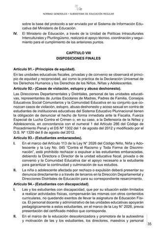35
normas generales - subsistema de educación regular
sobre la base del protocolo a ser enviado por el Sistema de Información Edu-
cativa del Ministerio de Educación.
IV.	 El Ministerio de Educación, a través de la Unidad de Políticas Intraculturales
Interculturales y Plurilingüismo, realizará el apoyo técnico, coordinación y segui-
miento para el cumplimiento de los anteriores puntos.
CAPÍTULO VIII
DISPOSICIONES FINALES
Artículo 91.- (Principios de equidad).
En las unidades educativas fiscales, privadas y de convenio se observará el princi-
pio de equidad y reciprocidad, así como la práctica de la Declaración Universal de
los Derechos Humanos y los Derechos de los Niños, Niñas y Adolescentes.
Artículo 92.- (Casos de violación, estupro y abuso deshonesto).
Las Direcciones Departamentales y Distritales, personal de las unidades educati-
vas, representantes de Juntas Escolares de Madres, Padres de Familia, Consejos
Educativos Social Comunitarios y la Comunidad Educativa en su conjunto que co-
nozcan casos de violación, estupro, abuso deshonesto y acoso sexual en contra de
estudiantes de instituciones educativas del Sistema Educativo Plurinacional tienen
la obligación de denunciar el hecho de forma inmediata ante la Fiscalía, Fuerza
Especial de Lucha Contra el Crimen o, en su caso, a la Defensoría de la Niñez y
Adolescencia, en concordancia con el numeral 1 del Artículo 286 del Código de
Procedimiento Penal y el DS Nº 1302 del 1 de agosto del 2012 y modificado por el
D.S. Nº 1320 del 8 de agosto del 2012.
Artículo 93.- (Estudiantes embarazadas).
I.	 En el marco del Artículo 113 de la Ley N° 2026 del Código Niño, Niña y Ado-
lescente y la Ley No. 045 “Contra el Racismo y Toda Forma de Discrimi-
nación”, está prohibido rechazar o expulsar a las estudiantes embarazadas,
debiendo la Directora o Director de la unidad educativa fiscal, privada o de
convenio y la Comunidad Educativa dar el apoyo necesario a la estudiante
para garantizar la continuidad y culminación de sus estudios.
II.	 La niña o adolescente afectada por rechazo o expulsión deberá presentar su
denuncia directamente o a través de terceros en la Dirección Departamental y
Direcciones Distritales de Educación para su correspondiente resarcimiento.
Artículo 94.- (Estudiantes con discapacidad).
I.	 Las y los estudiantes con discapacidad, que por su situación estén limitados
a realizar actividades físicas, compensarán las mismas con otros contenidos
curriculares, no quedando exentos de llevar la asignatura de Educación Físi-
ca. El personal docente y administrativo de las unidades educativas apoyarán
pedagógicamente a estos estudiantes, en el marco de la Ley N° 2026, previa
presentación del certificado médico que corresponda.
II.	 En el marco de la educación descolonizadora y promotora de la autoestima
y motivación de las y los estudiantes, los directores, maestros y personal
 