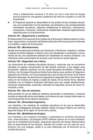 37
normas generales - subsistema de educación regular
niñas y adolescentes menores a 15 años con dos o más años de rezago
para el avance en una gestión académica de más de un grado o un año de
escolaridad.
II.	 El Programa Especial se desarrollará en los predios de las unidades educati-
vas y en coordinación con los directores, las directoras y las correspondientes
autoridades educativas, debiendo establecerse la estructura, mecanismos,
composición, funciones y atribuciones establecidas mediante reglamentación
específica para su funcionamiento.
Artículo 101.- (Seguimiento y monitoreo).
El Observatorio Plurinacional de la Calidad de la Educación deberá realizar el moni-
toreo, seguimiento y evaluación del Sistema Educativo Plurinacional en lo referente
a la calidad y mejora de la educación.
Artículo 102.- (Movilizaciones).
Queda terminantemente prohibido que Directoras o Directores, maestros y madres
y padres de familia obliguen o utilicen a las y los estudiantes a movilizarse. Los de-
rechos de las y los estudiantes deberán ser respetados de manera prioritaria. Los
infractores serán sancionados de acuerdo a las normas en actual vigencia.
Artículo 103.- (Seguridad vial y física).
Las direcciones de unidades educativas diurnas y nocturnas que se encuentren
ubicadas en lugares concentrados de alto tránsito vehicular o que tengan poca
iluminación, deberán coordinar con las Juntas Escolares de Madres y Padres de
Familia y los Consejos Educativos Social Comunitarios para solicitar al Organismo
Operativo de Tránsito y la Fuerza Especial de Lucha Contra el Crimen de la Policía
Boliviana dispongan de personal que resguarde la seguridad de la comunidad edu-
cativa en los horarios de ingreso y salida de clases. De la misma forma, deberán
coordinar con el Gobierno Autónomo Municipal para que instale señalizaciones,
construya rompemuelles, pasarelas, barandas de seguridad, provea de mayor ilu-
minación y otros.
Articulo 104.- (Uso de celulares).
Está prohibido el uso de teléfonos celulares personales a estudiantes y maestros
durante el desarrollo de las actividades curriculares de aula, porque interrumpen el
normal desarrollo de las labores educativas.
Artículo 105.- (Diversidad lingüística).
Las maestras y los maestros de unidades educativas en las que se desarrollen
actividades pedagógicas trilingües deberán utilizar la lengua materna así como la
segunda lengua de la región en forma oral y escrita.
Artículo 106.- (Modalidad plurilingüe).
Las maestras y los maestros formados y capacitados en políticas educativas
intra, interculturales y plurilingües (PIIP) deberán aplicar en el aula metodolo-
gías de la modalidad plurilingüe, asignando espacios de tiempo diferenciados
para el aprendizaje de las lenguas, además de cumplir con los roles de coor-
dinación con sus colegas, sujeto a un plan elaborado por la Dirección de la
Unidad Educativa.
 