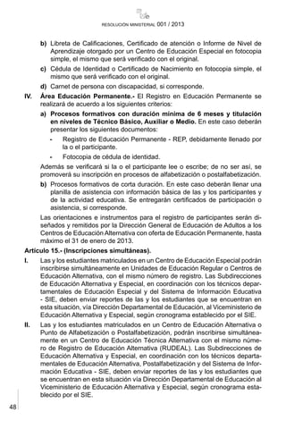 48
resolución ministerial 001 / 2013
b)	 Libreta de Calificaciones, Certificado de atención o Informe de Nivel de
Aprendizaje otorgado por un Centro de Educación Especial en fotocopia
simple, el mismo que será verificado con el original.
c)	 Cédula de Identidad o Certificado de Nacimiento en fotocopia simple, el
mismo que será verificado con el original.
d)	 Carnet de persona con discapacidad, si corresponde.
IV.	 Área Educación Permanente.- El Registro en Educación Permanente se
realizará de acuerdo a los siguientes criterios:
a)	 Procesos formativos con duración mínima de 6 meses y titulación
en niveles de Técnico Básico, Auxiliar o Medio. En este caso deberán
presentar los siguientes documentos:
-	 Registro de Educación Permanente - REP, debidamente llenado por
la o el participante.
-	 Fotocopia de cédula de identidad.
	 Además se verificará si la o el participante lee o escribe; de no ser así, se
promoverá su inscripción en procesos de alfabetización o postalfabetización.
b)	 Procesos formativos de corta duración. En este caso deberán llenar una
planilla de asistencia con información básica de las y los participantes y
de la actividad educativa. Se entregarán certificados de participación o
asistencia, si corresponde.
	 Las orientaciones e instrumentos para el registro de participantes serán di-
señados y remitidos por la Dirección General de Educación de Adultos a los
Centros de Educación Alternativa con oferta de Educación Permanente, hasta
máximo el 31 de enero de 2013.
Artículo 15.- (Inscripciones simultáneas).
I.	 Las y los estudiantes matriculados en un Centro de Educación Especial podrán
inscribirse simultáneamente en Unidades de Educación Regular o Centros de
Educación Alternativa, con el mismo número de registro. Las Subdirecciones
de Educación Alternativa y Especial, en coordinación con los técnicos depar-
tamentales de Educación Especial y del Sistema de Información Educativa
- SIE, deben enviar reportes de las y los estudiantes que se encuentran en
esta situación, vía Dirección Departamental de Educación, al Viceministerio de
Educación Alternativa y Especial, según cronograma establecido por el SIE.
II.	 Las y los estudiantes matriculados en un Centro de Educación Alternativa o
Punto de Alfabetización o Postalfabetización, podrán inscribirse simultánea-
mente en un Centro de Educación Técnica Alternativa con el mismo núme-
ro de Registro de Educación Alternativa (RUDEAL). Las Subdirecciones de
Educación Alternativa y Especial, en coordinación con los técnicos departa-
mentales de Educación Alternativa, Postalfabetización y del Sistema de Infor-
mación Educativa - SIE, deben enviar reportes de las y los estudiantes que
se encuentran en esta situación vía Dirección Departamental de Educación al
Viceministerio de Educación Alternativa y Especial, según cronograma esta-
blecido por el SIE.
 
