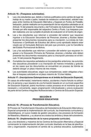 49
normas generales - subsistema de educación alternativa y especial
Artículo 16.- (Traspasos autorizados).
I.	 Las y los estudiantes que, debido a motivos justificados como cambio de lugar de
trabajo de su madre o padre, traslado de residencia o enfermedad, soliciten tras-
paso entre Centros de Educación Alternativa y Especial y/o Puntos de Postalfa-
betización, podrán realizarlo con la presentación de los requisitos solicitados en el
Artículo 14 del presente documento y del Formulario de Autorización de Traslado
firmado por el/la responsable del respectivo Centro o Punto. Los traspasos pue-
den realizarse una vez cumplido el periodo de evaluación en el Centro de origen.
II.	 Las y los estudiantes que retornan o procedan del exterior que requieran
ingresar a la Educación Secundaria de Personas Jóvenes y Adultas deben
presentar los documentos necesarios para su inscripción. La Libreta de Cali-
ficaciones o Certificado de Estudios del último curso aprobado deberá estar
visado por el Consulado Boliviano del país que proviene y por la Cancillería
del Estado Plurinacional de Bolivia.
III.	 Las y los estudiantes que retornan o procedan del exterior que requieran in-
gresar a la Educación Primaria de Personas Jóvenes y Adultas sólo deben
presentar los documentos necesarios para su inscripción previstos en el Artí-
culo 14 del presente Reglamento.
IV.	 Cumplidos los requisitos señalados en los parágrafos anteriores, las autorida-
des educativas procederán a su inscripción de manera inmediata y gratuita;
en los casos que los documentos se encuentren en proceso de trámite se
deberá otorgar un plazo máximo de tres meses.
V.	 Las autoridades educativas, según sus competencias, están obligadas a faci-
litar el traspaso solicitado en el plazo máximo de 10 días hábiles.
Artículo 17.- (Inscripciones Extemporáneas en el ámbito de Educación Especial).
En casos de enfermedad, tratamiento médico, accidente o hecho fortuito no atribui-
ble a la persona y que requiera de una formación basada en un currículo específico
de Educación Especial, podrá inscribirse a estos procesos en el momento que sea
necesario y conveniente, según programación individualizada y previa evaluación
de parte de los Centros Integrales Multisectoriales o Centros de Educación Especial.
SECCIÓN III
PROCESOS EDUCATIVOS
Artículo 18.- (Proceso de Transformación Educativa).
El Proceso de Transformación Educativa del Subsistema de Educación Alternativa y
Especial comprende la implementación del currículo, los lineamientos curriculares y
metodológicos, el nuevo modelo de gestión educativa y los procesos de formación
de Maestras y Maestros, y su alcance es a todos los ámbitos y áreas del subsistema.
Artículo 19.- (Implementación de la nueva propuesta curricular).
Las y los directores y maestros de los Centros de Educación Alternativa y Especial
comenzarán la implementación del plan curricular diseñado en la fase de planifica-
ción y organización, impulsando el cambio de su práctica educativa, sustentados
 