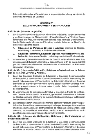 55
normas generales - subsistema de educación alternativa y especial
Educación Alternativa y Especial para la imposición de multas y sanciones de
acuerdo a normativa en vigencia.
SECCIÓN IV
EVALUACIÓN, INFORMES Y CERTIFICACIONES
Artículo 34.- (Informes de gestión).
I.	 Las Subdirecciones de Educación Alternativa y Especial, conjuntamente las
y los Responsables de Alfabetización y Postalfabetización y Técnicos Depar-
tamentales del Área, en coordinación con las y los Técnicos Departamenta-
les del Sistema de Información Educativa, emitirán Informes de Gestión, de
acuerdo al siguiente detalle:
1.	 Educación de Personas Jóvenes y Adultas: Informes de Gestión,
cualitativo y cuantitativo, al final de cada semestre.
2.	 Educación Permanente, Educación Especial,Alfabetización y Post-alfa-
betización: Informes de Gestión, cualitativo y cuantitativo al finalizar el año.
II.	 La estructura y formato de los Informes de Gestión serán remitidos a las Sub-
direcciones de Educación Alternativa y Especial hasta el 31 de mayo de 2013
por las Direcciones Generales respectivas del Viceministerio de Educación
Alternativa y Especial.
Artículo 35.- (Libretas de Calificación, Boletines y Centralizadores de Educa-
ción de Personas Jóvenes y Adultas).
I.	 Las y los Directores Distritales de Educación y Directores Departamentales
de Educación, a través de las Subdirecciones de Educación Alternativa y Es-
pecial, deberán enviar al Viceministerio de Educación Alternativa y Especial
el Informe de inicio de gestión con el reporte estadístico de estudiantes matri-
culados y requerimiento de libretas, máximo hasta 15 días después del cierre
de inscripciones.
II.	 El Viceministerio de Educación Alternativa y Especial, a través de la Direc-
ción General de Educación de Adultos, garantizará el envío de la cantidad
de libretas conforme al Informe de Inicio de Gestión remitido por la Dirección
Departamental de Educación.
III.	 Las libretas deberán entregarse de manera oportuna y gratuita a las y los par-
ticipantes. Las calificaciones serán respaldadas por los respectivos boletines
oficiales de calificaciones y centralizadores de notas que correspondan; caso
contrario, las autoridades educativas que incurran en incumplimiento serán
pasibles a sanciones previstas en la normativa vigente.
Artículo 36.- (Libretas de Calificación, Boletines y Centralizadores en
Educación Especial).
I.	 Las y los Directores Distritales de Educación y Directores Departamentales
de Educación, a través de las Subdirecciones de Educación Alternativa y Es-
pecial, deberán enviar al Viceministerio de Educación Alternativa y Especial
el Informe de inicio de Gestión con el reporte estadístico de estudiantes matri-
 