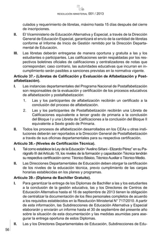 56
resolución ministerial 001 / 2013
culados y requerimiento de libretas, máximo hasta 15 días después del cierre
de inscripciones.
II.	 El Viceministerio de Educación Alternativa y Especial, a través de la Dirección
General de Educación Especial, garantizará el envío de la cantidad de libretas
conforme el Informe de Inicio de Gestión remitido por la Dirección Departa-
mental de Educación.
III.	 Las libretas deberán entregarse de manera oportuna y gratuita a las y los
estudiantes o participantes. Las calificaciones serán respaldadas por los res-
pectivos boletines oficiales de calificaciones y centralizadores de notas que
correspondan; caso contrario, las autoridades educativas que incurran en in-
cumplimiento serán pasibles a sanciones previstas en la normativa vigente.
Artículo 37.- (Libretas de Calificación y Evaluación de Alfabetización y Post-
alfabetización).
I.	 Las instancias departamentales del Programa Nacional de Postalfabetización
son responsables de la evaluación y certificación de los procesos educativos
de alfabetización y postalfabetización:
1.	 Las y los participantes de alfabetización recibirán un certificado a la
conclusión del proceso de alfabetización.
2.	 Las y los participantes de Postalfabetización recibirán una Libreta de
Calificaciones equivalente a tercer grado de primaria a la conclusión
del Bloque I y una Libreta de Calificaciones a la conclusión del Bloque II
equivalente a Sexto grado de Primaria.
II.	 Todos los procesos de alfabetización desarrollados en los CEAs u otras insti-
tuciones deberán ser reportados a la Dirección General de Postalfabetización
a través de sus oficinas departamentales para su respectiva certificación.
Artículo 38.- (Niveles de Certificación Técnica).
I.	 Tal como establece la Ley de la Educación “Avelino Siñani - Elizardo Pérez” en su Pa-
rágrafo III del Artículo 19, los niveles de la formación y capacitación Técnica tendrán
su respectiva certificación como: Técnico Básico, TécnicoAuxiliar o Técnico Medio.
II. 	 Las Direcciones Departamentales de Educación deben otorgar la certificación
de los niveles de la educación técnica, previo cumplimiento de las cargas
horarias establecidas en los planes y programas.
Artículo 39.- (Diploma de Bachiller Gratuito).
I.	 Para garantizar la entrega de los Diplomas de Bachiller a las y los estudiantes
a la conclusión de la gestión educativa, las y los Directores de Centros de
Educación Alternativa hasta el 16 de septiembre de 2013 tienen la obligación
de centralizar la documentación de los files personales completos de acuerdo
a los requisitos establecidos en la Resolución Ministerial N° 717/2010. A partir
de esta información, las Subdirecciones de Educación Alternativa y Especial
elaborarán y enviarán un informe hasta el 30 de septiembre del presente año
sobre la situación de esta documentación y las medidas asumidas para ase-
gurar la entrega oportuna de estos Diplomas.
II.	 Las y los Directores Departamentales de Educación, Subdirecciones de Edu-
 
