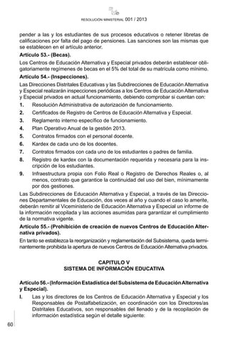 60
resolución ministerial 001 / 2013
pender a las y los estudiantes de sus procesos educativos o retener libretas de
calificaciones por falta del pago de pensiones. Las sanciones son las mismas que
se establecen en el artículo anterior.
Artículo 53.- (Becas).
Los Centros de Educación Alternativa y Especial privados deberán establecer obli-
gatoriamente regímenes de becas en el 5% del total de su matrícula como mínimo.
Artículo 54.- (Inspecciones).
Las Direcciones Distritales Educativas y las Subdirecciones de Educación Alternativa
y Especial realizarán inspecciones periódicas a los Centros de Educación Alternativa
y Especial privados en actual funcionamiento, debiendo comprobar si cuentan con:
1.	 Resolución Administrativa de autorización de funcionamiento.
2.	 Certificados de Registro de Centros de Educación Alternativa y Especial.
3.	 Reglamento interno específico de funcionamiento.
4.	 Plan Operativo Anual de la gestión 2013.
5.	 Contratos firmados con el personal docente.
6.	 Kardex de cada uno de los docentes.
7.	 Contratos firmados con cada uno de los estudiantes o padres de familia.
8.	 Registro de kardex con la documentación requerida y necesaria para la ins-
cripción de los estudiantes.
9.	 Infraestructura propia con Folio Real o Registro de Derechos Reales o, al
menos, contrato que garantice la continuidad del uso del bien, mínimamente
por dos gestiones.
Las Subdirecciones de Educación Alternativa y Especial, a través de las Direccio-
nes Departamentales de Educación, dos veces al año y cuando el caso lo amerite,
deberán remitir al Viceministerio de Educación Alternativa y Especial un informe de
la información recopilada y las acciones asumidas para garantizar el cumplimiento
de la normativa vigente.
Artículo 55.- (Prohibición de creación de nuevos Centros de Educación Alter-
nativa privados).
En tanto se establezca la reorganización y reglamentación del Subsistema, queda termi-
nantemente prohibida la apertura de nuevos Centros de Educación Alternativa privados.
CAPITULO V
SISTEMA DE INFORMACIÓN EDUCATIVA
Artículo 56.- (Información Estadística del Subsistema de EducaciónAlternativa
y Especial).
I.	 Las y los directores de los Centros de Educación Alternativa y Especial y los
Responsables de Postalfabetización, en coordinación con los Directores/as
Distritales Educativos, son responsables del llenado y de la recopilación de
información estadística según el detalle siguiente:
 