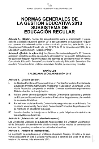 11
normas generales - subsistema de educación regular
NORMAS GENERALES DE
LA GESTIÓN EDUCATIVA 2013
SUBSISTEMA DE
EDUCACIÓN REGULAR
Artículo 1.- (Objeto). Normar los procedimientos para la organización y ejecu-
ción de la gestión educativa gestión 2013 del Subsistema de Educación Regular
con base en el modelo educativo socio-comunitario productivo, establecido por la
Constitución Política del Estado y la Ley N° 070 de 20 de diciembre de 2010, de la
Educación “Avelino Siñani - Elizardo Pérez”.
Artículo 2.- (Ámbito de aplicación). Las Normas Generales de la gestión 2013 son de
aplicación obligatoria en toda la estructura administrativa y de gestión del Subsistema
de Educación Regular; reglamenta todas las acciones de Educación Inicial en Familia
Comunitaria, Educación Primaria Comunitaria Vocacional y Educación Secundaria Co-
munitaria Productiva de las unidades educativas fiscales, de convenio y privadas.
CAPÍTULO I
CALENDARIO ESCOLAR GESTIÓN 2013
Artículo 3.- (Gestión Escolar).
I.	 La Gestión Escolar en Educación Inicial en Familia Comunitaria Escolarizada,
Educación Primaria Comunitaria Vocacional y Educación Secundaria Comu-
nitaria Productiva comprende un total de 10 meses académicos equivalente a
200 días hábiles de trabajo lectivo.
II.	 Para el primer año de Educación Primaria Comunitaria Vocacional y primero
de Educación Secundaria Comunitaria Productiva, la gestión escolar se divi-
de en cuatro bimestres.
III.	 Para el nivel Inicial en Familia Comunitaria y segundo a sexto de Primaria Co-
munitaria Vocacional y Secundaria Comunitaria Productiva, la gestión escolar
se mantiene en el sistema trimestral.
IV.	 Los días hábiles de trabajo se contabilizan a partir del primer día de inicio de
las actividades educativas.
Artículo 4.- (Publicación del calendario escolar).
Las Direcciones Distritales de Educación harán conocer a la Dirección Departamen-
tal de Educación el calendario del distrito a través de los medios de comunicación
oral, escrito, paneles y murales en las unidades educativas.
Artículo 5.- (Periodo de Inscripciones).
La inscripción de estudiantes en unidades educativas fiscales, privadas y de con-
venio se realizará en todo el Estado Plurinacional a partir del día lunes 14 de enero
hasta el día viernes 1 de febrero de 2013.
 