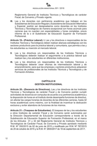 12
resolución ministerial 001 / 2018
Reglamento General de Institutos Técnicos y Tecnológicos de carácter
Fiscal, de Convenio y Privado vigente.
III. 	 Las y los docentes con pertinencia académica que trabajan en los
Subsistemas de Educación Regular y Subsistema de EducaciónAlternativa
y Especial, podrán ser designadas/os como docentes en los Institutos
Técnicos y Tecnológicos de manera excepcional con horas acúmulo para
carreras que no cuenten con especialidades y horas completas, previo
informe de la o el Subdirector de Educación Superior de Formación
Profesional.
Artículo 19.- (Práctica Laboral). I. Las y los directivos o responsables de los
Institutos Técnicos y Tecnológicos deben realizar alianzas estratégicas con los
sectores productivos para la práctica laboral y comunitaria, que permita a las y
los estudiantes su inserción al mercado laboral.
II. 	 Las y los directivos y/o responsables de los Institutos Técnicos y
Tecnológicos deberán realizar el seguimiento a la práctica laboral que
realizan las y los estudiantes en diferentes instituciones.
III. 	 Las y los directivos y/o responsables de los Institutos Técnicos y
Tecnológicos deberán crear oficinas de intermediación laboral y de
emprendimiento, para que las empresas y sectores productivos adquieran
servicios de profesionales de los Institutos Técnicos y Tecnológicos y de
Formación Artística.
CAPÍTULO III
GESTIÓN INSTITUCIONAL
Artículo 20.- (Docencia de Directivos). Las y los directivos de los Institutos
Técnicos y Tecnológicos de carácter Fiscal y de Convenio podrán cumplir
actividades de docencia sin compulsa de acuerdo a su pertinencia académica y
la disposición de horas en el Instituto donde desempeña funciones de directivo,
sin afectar las cargas horarias de docentes de las diferentes carreras, hasta 32
horas académicas como máximo, con la finalidad de incentivar la dedicación
exclusiva y evitar abandono de funciones de los mismos.
Artículo 21.- (Traspaso de Estudiantes). El traspaso de las y los estudiantes
a otros Institutos de carácter Fiscal y de Convenio serán autorizados por
la Dirección Departamental de Educación correspondiente a través de la
Subdirección de Educación Superior de Formación Profesional, en el marco
de los Artículos   31 y 32 del Reglamento General de Institutos Técnicos y
Tecnológicos de Carácter Fiscal, de Convenio y Privado aprobado mediante
R.M. Nº 350/2015 de 02 de junio de 2015 y modificado por R.M. Nº 787/2015
de 20 de octubre de 2015 y la R.M. N° 2600/2017 de 18 de septiembre de 2017.
 