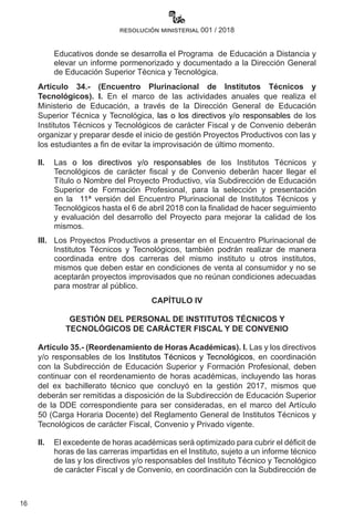 16
resolución ministerial 001 / 2018
Educativos donde se desarrolla el Programa  de Educación a Distancia y
elevar un informe pormenorizado y documentado a la Dirección General
de Educación Superior Técnica y Tecnológica.
Artículo 34.- (Encuentro Plurinacional de Institutos Técnicos y
Tecnológicos). I. En el marco de las actividades anuales que realiza el
Ministerio de Educación, a través de la Dirección General de Educación
Superior Técnica y Tecnológica, las o los directivos y/o responsables de los
Institutos Técnicos y Tecnológicos de carácter Fiscal y de Convenio deberán
organizar y preparar desde el inicio de gestión Proyectos Productivos con las y
los estudiantes a fin de evitar la improvisación de último momento.
II. 	 Las o los directivos y/o responsables de los Institutos Técnicos y
Tecnológicos de carácter fiscal y de Convenio deberán hacer llegar el
Título o Nombre del Proyecto Productivo, vía Subdirección de Educación
Superior de Formación Profesional, para la selección y presentación
en la   11ª versión del Encuentro Plurinacional de Institutos Técnicos y
Tecnológicos hasta el 6 de abril 2018 con la finalidad de hacer seguimiento
y evaluación del desarrollo del Proyecto para mejorar la calidad de los
mismos.
III. 	 Los Proyectos Productivos a presentar en el Encuentro Plurinacional de
Institutos Técnicos y Tecnológicos, también podrán realizar de manera
coordinada entre dos carreras del mismo instituto u otros institutos,
mismos que deben estar en condiciones de venta al consumidor y no se
aceptarán proyectos improvisados que no reúnan condiciones adecuadas
para mostrar al público.
CAPÍTULO IV
GESTIÓN DEL PERSONAL DE INSTITUTOS TÉCNICOS Y
TECNOLÓGICOS DE CARÁCTER FISCAL Y DE CONVENIO
Artículo 35.- (Reordenamiento de Horas Académicas). I. Las y los directivos
y/o responsables de los Institutos Técnicos y Tecnológicos, en coordinación
con la Subdirección de Educación Superior y Formación Profesional, deben
continuar con el reordenamiento de horas académicas, incluyendo las horas
del ex bachillerato técnico que concluyó en la gestión 2017, mismos que
deberán ser remitidas a disposición de la Subdirección de Educación Superior
de la DDE correspondiente para ser consideradas, en el marco del Artículo
50 (Carga Horaria Docente) del Reglamento General de Institutos Técnicos y
Tecnológicos de carácter Fiscal, Convenio y Privado vigente.
II.	 El excedente de horas académicas será optimizado para cubrir el déficit de
horas de las carreras impartidas en el Instituto, sujeto a un informe técnico
de las y los directivos y/o responsables del Instituto Técnico y Tecnológico
de carácter Fiscal y de Convenio, en coordinación con la Subdirección de
 