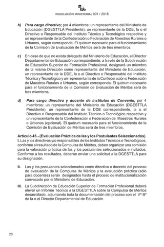 20
resolución ministerial 001 / 2018
b)	 Para cargo directivo; por 4 miembros: un representante del Ministerio de
Educación (DGESTTLA Presidente), un representante de la DDE, la o el
Directivo o Responsable del Instituto Técnico y Tecnológico respectivo y
un representante de la Confederación o Federación de Maestros Rurales o
Urbanos, según corresponda. El quórum necesario para el funcionamiento
de la Comisión de Evaluación de Méritos será de tres miembros.
c)	 En caso de que no exista delegado del Ministerio de Educación, el Director
Departamental de Educación correspondiente, a través de la Subdirección
de Educación Superior de Formación Profesional, designará un miembro
de la misma Dirección como representante del Ministerio de Educación,
un representante de la DDE, la o el Directivo o Responsable del Instituto
Técnico yTecnológico y un representante de la Confederación o Federación
de Maestros Rurales o Urbanos, según corresponda. El quórum necesario
para el funcionamiento de la Comisión de Evaluación de Méritos será de
tres miembros.
d)	 Para cargo directivo y docente de Institutos de Convenio, por 4
miembros: un representante del Ministerio de Educación (DGESTTLA
Presidente), un representante de la DDE correspondiente, la o el
Directivo o Responsable del Instituto Técnico o Tecnológico respectivo y
un representante de la Confederación o Federación de  Maestros Rurales
o Urbanos (opcional). El quórum necesario para el funcionamiento de la
Comisión de Evaluación de Méritos será de tres miembros.
Artículo 45.- (Evaluación Práctica de las y los Postulantes Seleccionados).
I. Las y los directivos y/o responsables de los Institutos Técnicos o Tecnológicos,
conforme al resultado de la Compulsa de Méritos, deben organizar una comisión
para la valoración práctica de las y los postulantes seleccionados e invitados.
Conforme a los resultados, deberán enviar una solicitud a la DGESTTLA para
su designación.
II.	 Las y los postulantes seleccionados como directivo o docente del proceso
de evaluación de la Compulsa de Méritos y la evaluación práctica (sólo
para docentes) serán  designados hasta el proceso de institucionalización
convocado por el Ministerio de Educación.
III.	 La Subdirección de Educación Superior de Formación Profesional deberá
elevar un Informe Técnico a la DGESTTLA sobre la Compulsa de Méritos
desarrollado, adjuntando toda la documentación del proceso con el  Vº Bº
de la o el Director Departamental de Educación.
 
